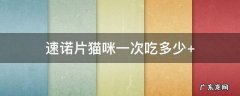 速诺片猫咪一次吃多少每天吃几次 速诺片猫咪一次吃多少