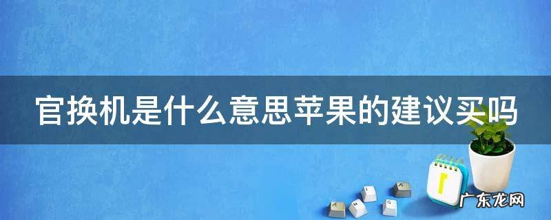 官换机是什么意思苹果的建议买吗 官换机是什么意思,苹果的建议买吗