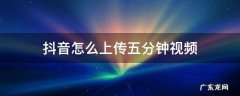 抖音怎么上传五分钟视频 怎么上传五分钟视频到抖音