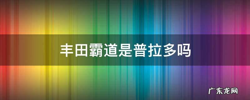 丰田霸道是普拉多吗 丰田霸道是普拉多吗多少钱一辆车