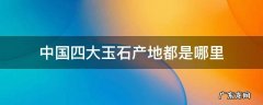 中国四大玉石产地 中国四大玉石产地都是哪里