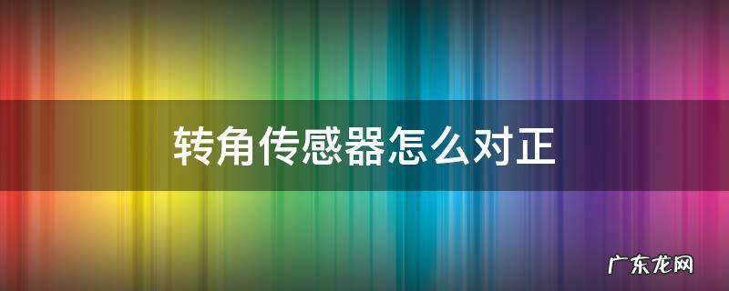 转角传感器怎么标定 转角传感器怎么对正