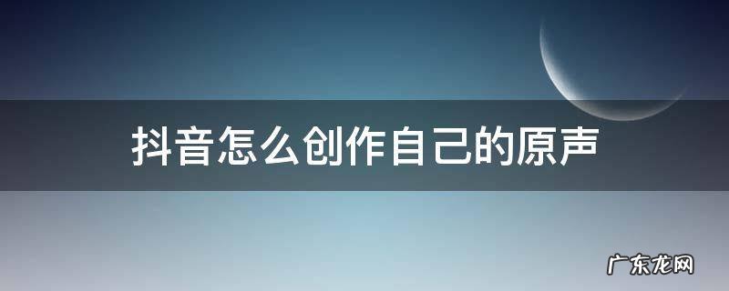 抖音怎么创作自己的原声 抖音怎么创作自己的原声合拍