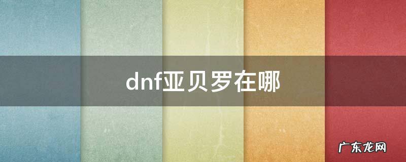 dnf亚贝罗在哪怎么走 dnf亚贝罗在哪