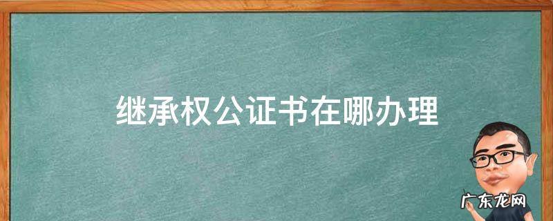 法定继承公证书怎么办理 继承权公证书在哪办理