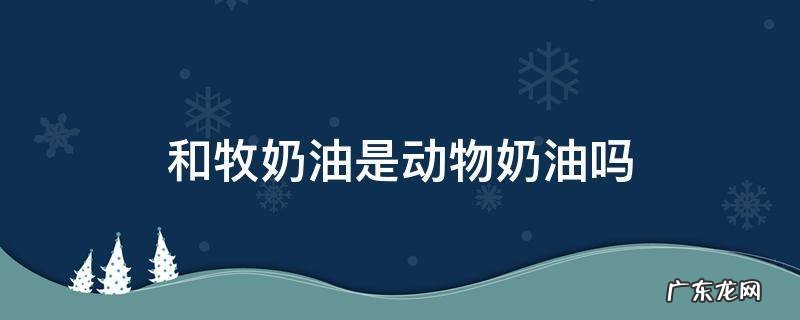 和牧牛奶奶油是动物奶油吗 和牧奶油是动物奶油吗