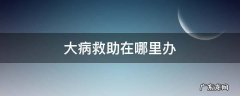 大病救助去哪里办理流程 大病救助在哪里办