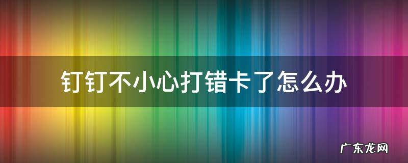 钉钉不小心打错卡了怎么办 钉钉上打错卡了怎么取消