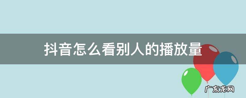 抖音怎么看别人的播放量 抖音怎么看别人的播放量数据