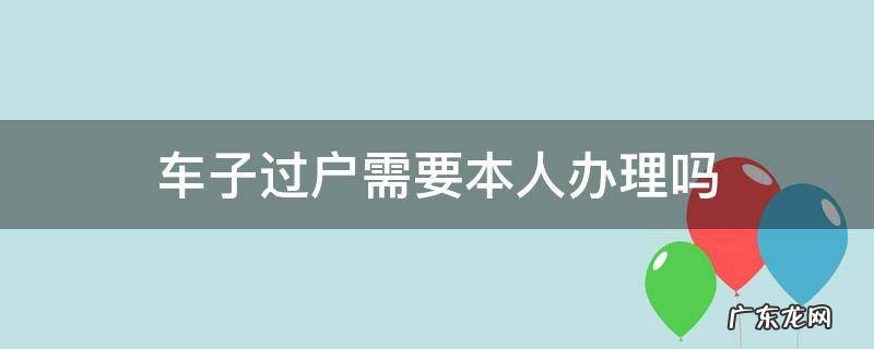 车子过户需要本人办理吗 汽车办理过户手续需要本人去不