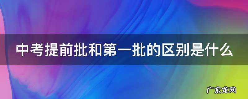 中考提前批和第一批的区别是什么 中考提前批和第一批的区别是什么连云港