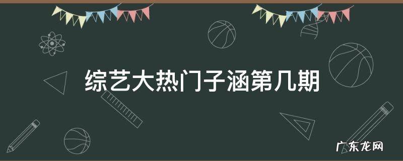综艺大热门子涵第几期 子涵上综艺大热门是第几期