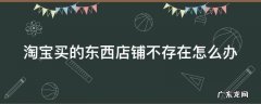淘宝买的东西店铺不存在怎么办理 淘宝买的东西店铺不存在怎么办