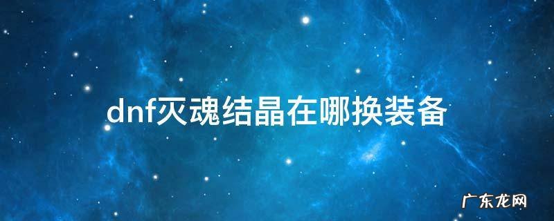dnf魂灭结晶能换什么装备 dnf灭魂结晶在哪换装备