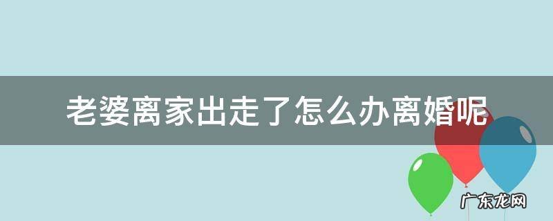 老婆离家出走了怎么办离婚呢 妻子离家出走提出离婚怎么办