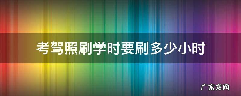 考驾照刷学时要刷多少小时 考驾照刷学时要刷多少小时科目四