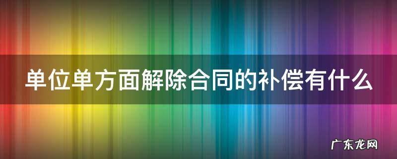 单位单方解除劳动合同的条件和程序 单位单方面解除合同的补偿有什么