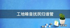 工地噪音扰民归谁管理 工地噪音扰民归谁管