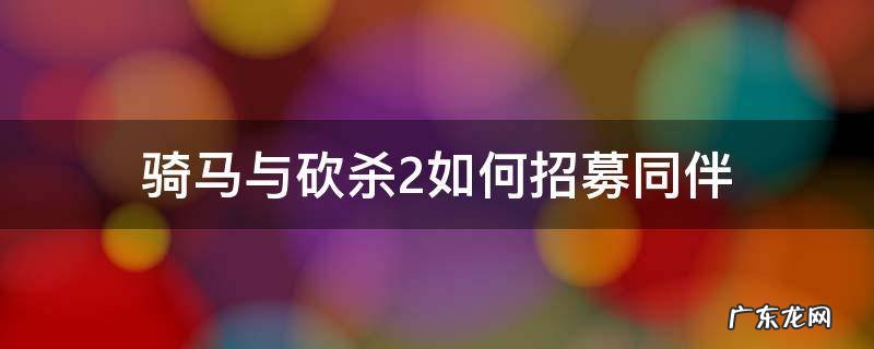 骑马与砍杀2如何招募同伴 骑马与砍杀2可以招募多少同伴