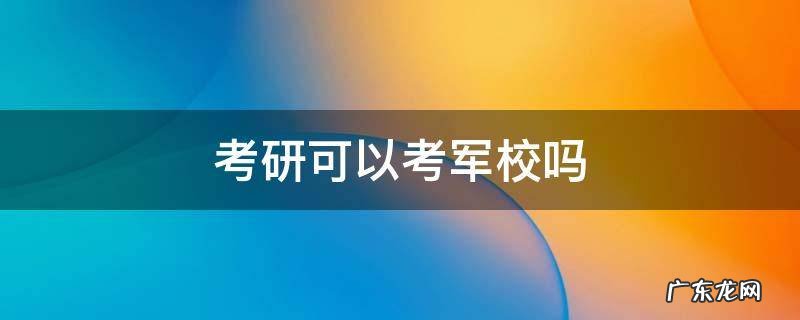考研可以考军校吗 普通人考研可以考军校吗