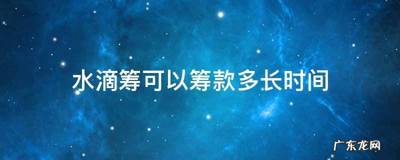 水滴筹可以筹款多长时间 水滴筹可以筹款多长时间,如果没有达到数额
