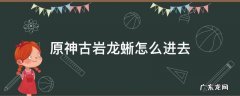原神古岩龙蜥怎么进去 原神古岩龙蜥从哪里进