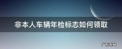 非本人机动车年检电子标签怎么领 非本人车辆年检标志如何领取
