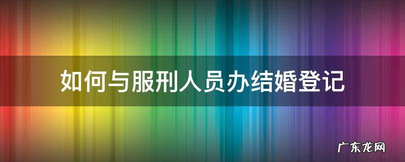 如何与服刑人员办结婚登记 怎样和服刑人员办理结婚证