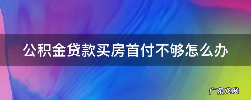 公积金贷款买房首付不够怎么办 公积金贷款买房首付不够怎么办理