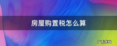 房屋购置税怎么算 房屋购置税怎么算2021新算法的