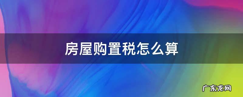 房屋购置税怎么算 房屋购置税怎么算2021新算法的
