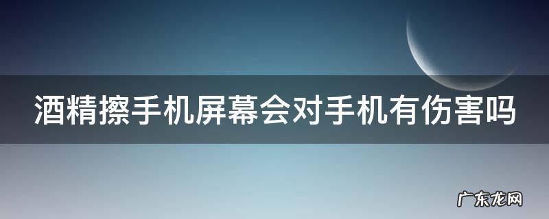 酒精擦手机屏幕会对手机有伤害吗 酒精擦手机屏幕会对手机有伤害吗