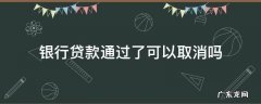 银行审批通过后能取消贷款吗 银行贷款通过了可以取消吗