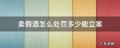 卖假酒怎么处罚多少能立案 买卖假酒怎么样处罚