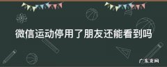 微信运动停用了朋友还能看到吗 微信运动停用后朋友还能看到之前的吗