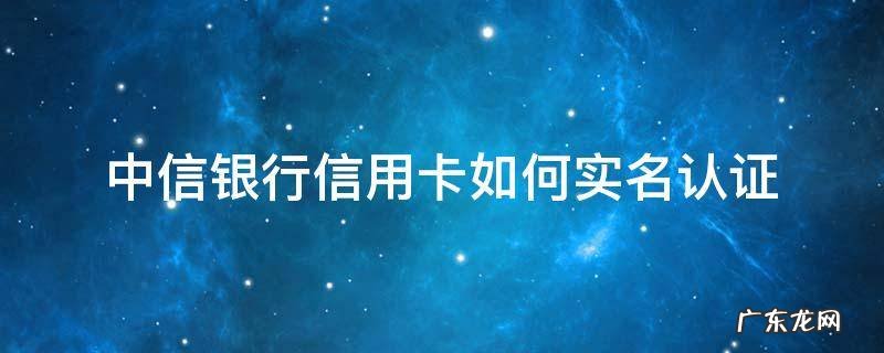 中信银行信用卡如何实名认证 中信银行怎么实名认证