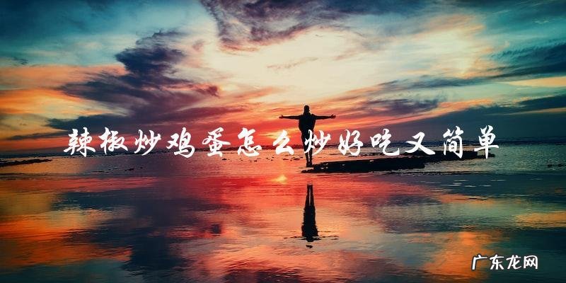 教你简单又好吃的辣椒炒鸡蛋技巧！