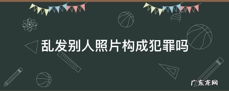 拿别人照片视频乱发是犯罪吗 乱发别人照片构成犯罪吗