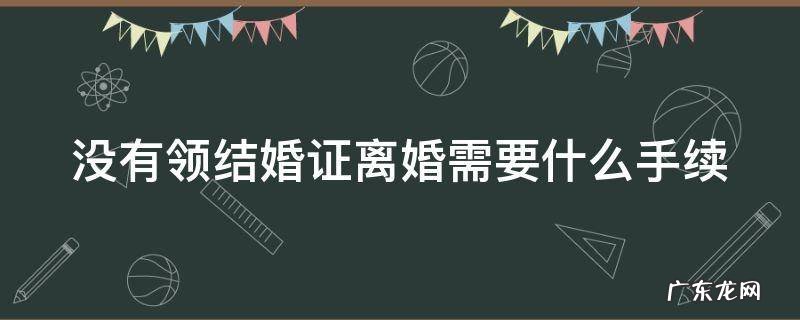没领证结婚怎么离婚 没有领结婚证离婚需要什么手续