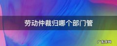 劳动仲裁归哪个部门管 劳动仲裁归哪里管