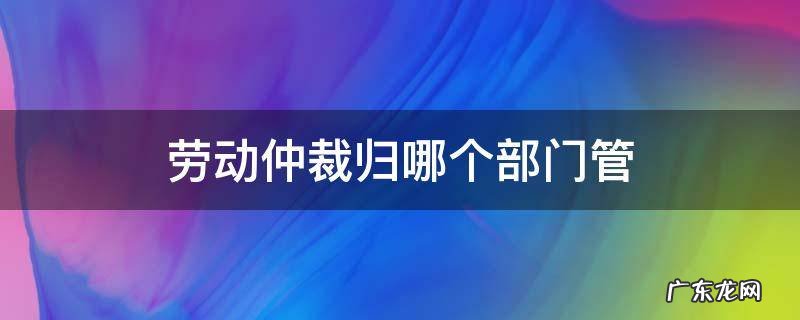 劳动仲裁归哪个部门管 劳动仲裁归哪里管