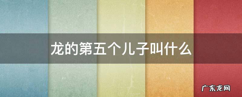 龙的第五个儿子叫什么 龙的第五个儿子叫什么拼音