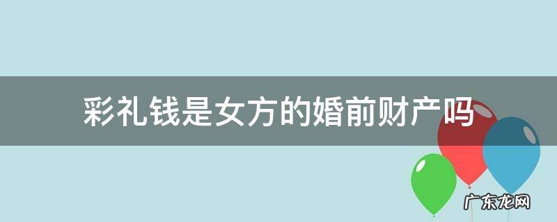 彩礼钱是女方的婚前财产吗 彩礼钱属于女方婚前财产吗