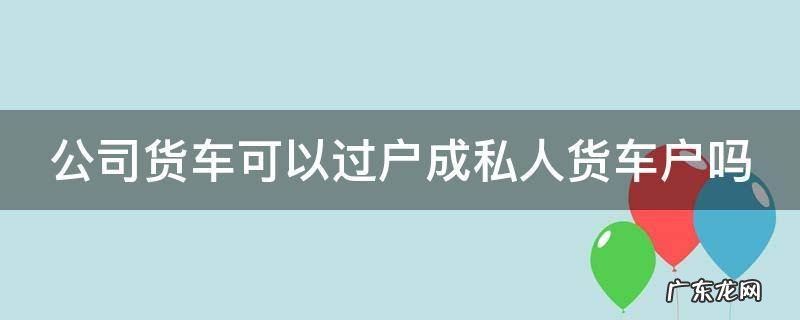 公司货车能过户到个人吗 公司货车可以过户成私人货车户吗