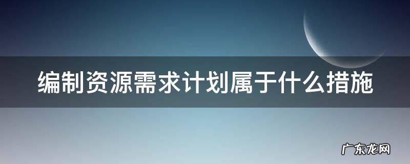 编制资源需求计划属于什么措施 编制资源需求量计划的紧前工作是