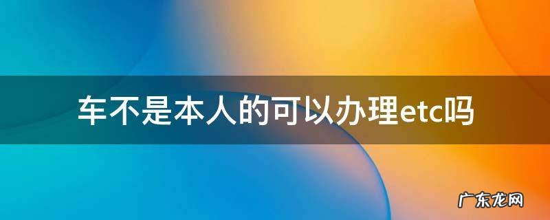 车辆不是本人的可以办理ETC吗 车不是本人的可以办理etc吗
