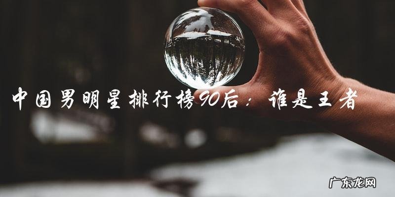 谁是90后中国男明星排行榜的王者?