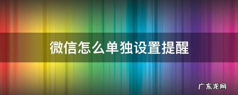 微信怎么单独设置提醒 微信怎么能单独设置消息提醒