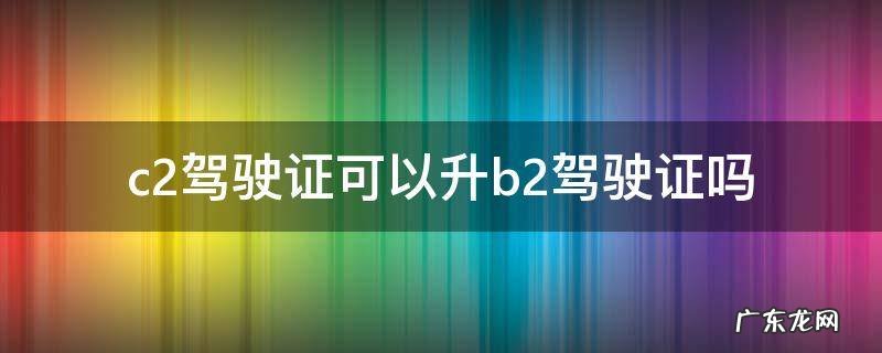 c2驾驶证可以升b2驾驶证吗 c1驾驶证可以升b2驾驶证吗