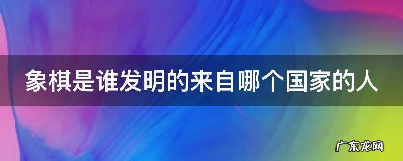 象棋是谁发明的来自哪个国家的人 象棋是谁发明的有多少年的历史